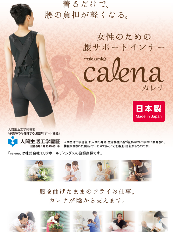 着るだけで腰の負担が軽くなる。 女性のための腰サポートインナー rakunie calena カレナ 日本製 Made in Japan 腰を曲げたままのツライお仕事。カレナが陰から支えます。人間生活工学的機能「必要時のみ発揮する、腰部サポート機能」人間生活工学認証 認証番号：第13510101号 人間生活工学認証は、人間の身体・生活特性に基づき、科学的・工学的に開発され、情報公開された製品・サービスであることを審査・認証するものです。「calena」は株式会社モリタホールディングスの登録商標です。