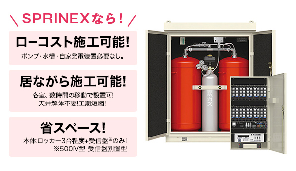 SPRINEXなら! ローコスト施工可能! ポンプ・水槽・自家発電装置必要なし。 居ながら施工可能! 各室、数字完納移動で設置可!天井解体不要!工期短縮! 省スペース! 本体:ロッカー3台程度+受信盤※のみ! ※500Ⅳ型 受信盤別置型